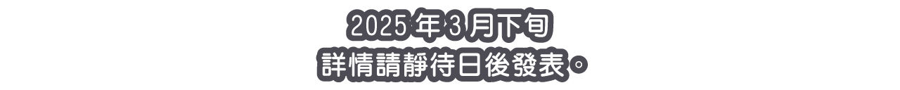 2025年3月下旬 詳情請靜待日後發表。