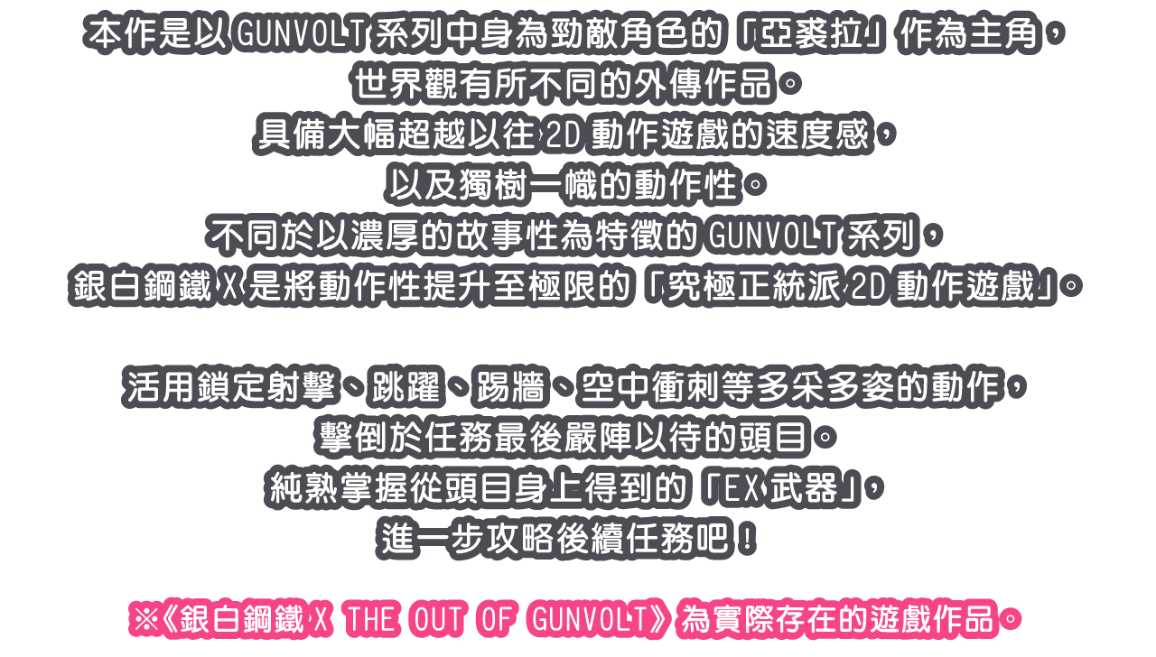 本作是以GUNVOLT系列中身為勁敵角色的「亞裘拉」作為主角，世界觀有所不同的外傳作品。