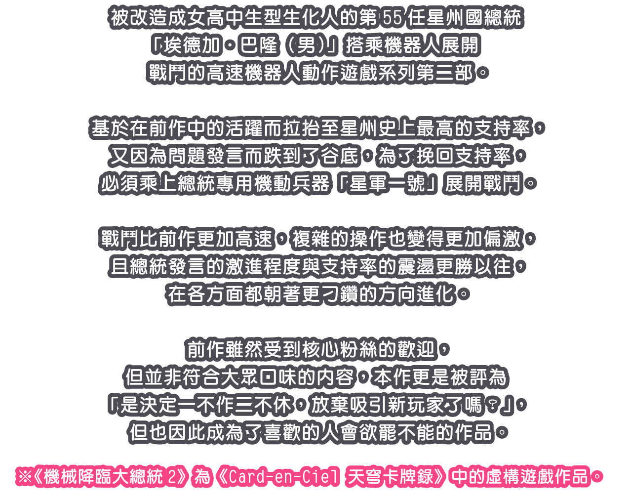 被改造成女高中生型生化人的第55任星州國總統「埃德加‧巴隆（男）」搭乘機器人展開戰鬥的高速機器人動作遊戲系列第二部。