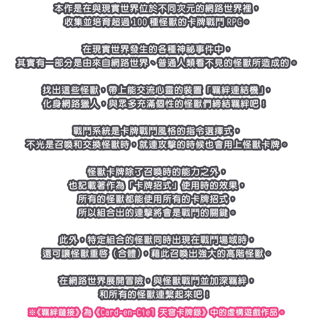 本作是在與現實世界位於不同次元的網路世界裡，收集並培育超過100種怪獸的卡牌戰鬥RPG。