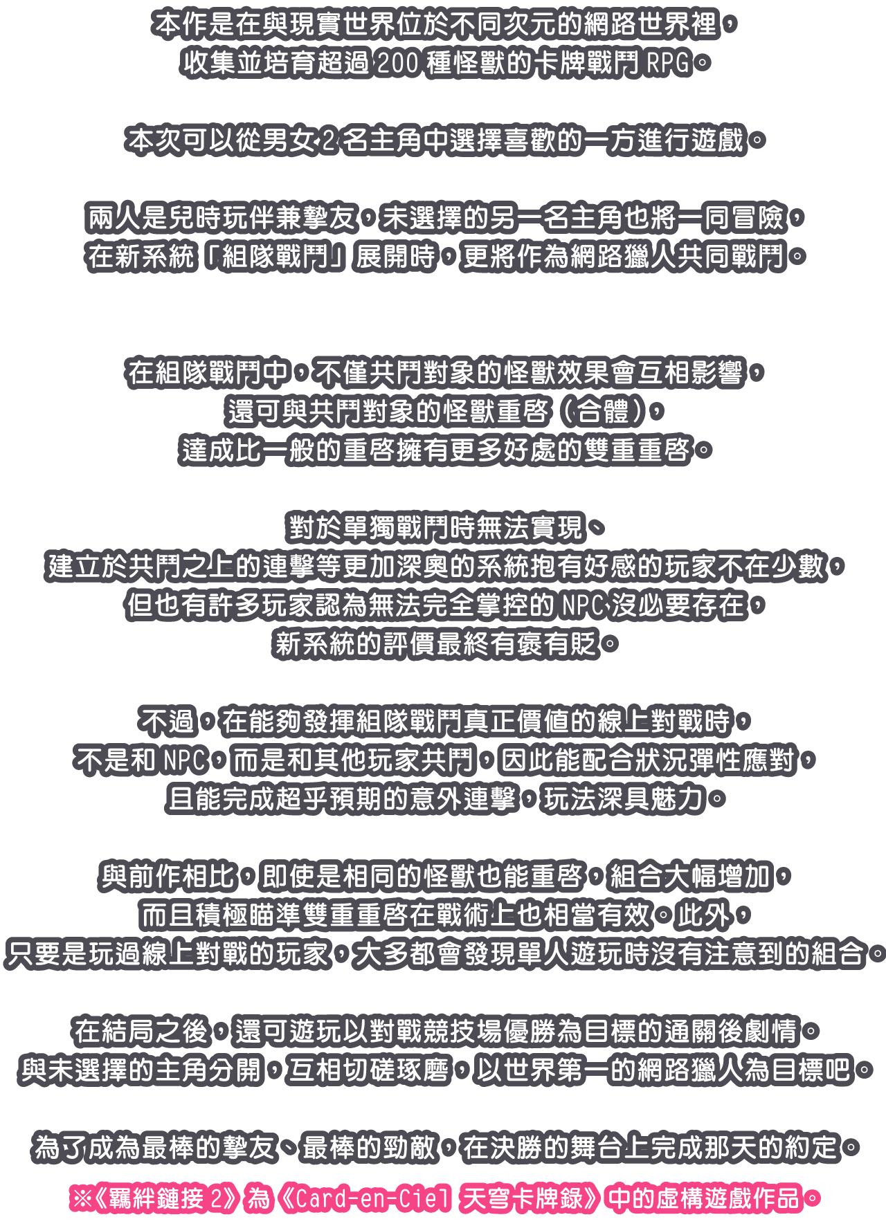 本作是在與現實世界位於不同次元的網路世界裡，收集並培育超過200種怪獸的卡牌戰鬥RPG。