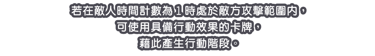 若在敵人時間計數為1時處於敵方攻擊範圍內，可使用具備行動效果的卡牌，藉此產生行動階段。