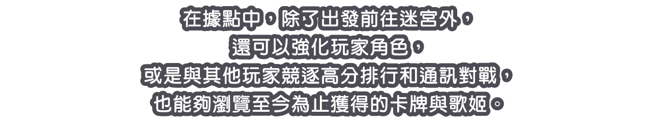 在據點中，除了出發前往迷宮外，還可以強化玩家角色，或是與其他玩家競逐高分排行和通訊對戰，也能夠瀏覽至今為止獲得的卡牌與歌姬。