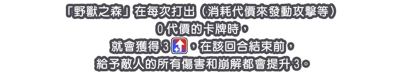 「「野獸之森」在每次打出（消耗代價來發動攻擊等）0代價的卡牌時，就會獲得3[icon：boost]，在該回合結束前，給予敵人的所有傷害和崩解都會提升3。