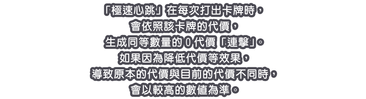 「極速心跳」在每次打出卡牌時，會依照該卡牌的代價，生成同等數量的0代價「連擊」。
如果因為降低代價等效果，導致原本的代價與目前的代價不同時，會以較高的數值為準。