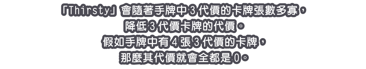 「Thirsty」會隨著手牌中3代價的卡牌張數多寡，降低3代價卡牌的代價。
假如手牌中有4張3代價的卡牌，那麼其代價就會全都是0。